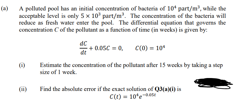 (a)
A polluted pool has an initial concentration of bacteria of 104 part/m³, while the
acceptable level is only 5 x 103 part/m³. The concentration of the bacteria will
reduce as fresh water enter the pool. The differential equation that governs the
concentration C of the pollutant as a function of time (in weeks) is given by:
dC
+ 0.05C = 0,
dt
C(0) = 10*
Estimate the concentration of the pollutant after 15 weeks by taking a step
size of 1 week.
(i)
(ii)
Find the absolute error if the exact solution of Q3(a)(i) is
C(t) = 10*e-0.05t
