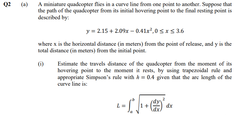 A miniature quadcopter flies in a curve line from one point to another. Suppose that
the path of the quadcopter from its initial hovering point to the final resting point is
described by:
Q2
(a)
y = 2.15 + 2.09x – 0.41x²,0 <x< 3.6
where x is the horizontal distance (in meters) from the point of release, and y is the
total distance (in meters) from the initial point.
(i)
Estimate the travels distance of the quadcopter from the moment of its
hovering point to the moment it rests, by using trapezoidal rule and
appropriate Simpson's rule with h = 0.4 given that the arc length of the
curve line is:
2
dy
L =
1+
dx
a
