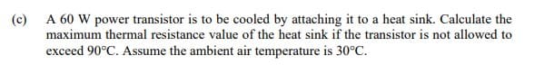 A 60 W power transistor is to be cooled by attaching it to a heat sink. Calculate the
maximum thermal resistance value of the heat sink if the transistor is not allowed to
(c)
exceed 90°C. Assume the ambient air temperature is 30°C.
