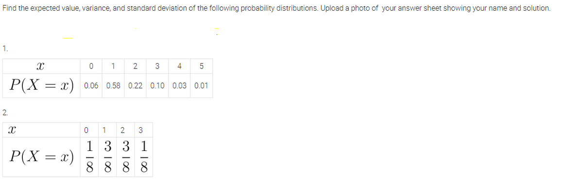 Find the expected value, variance, and standard deviation of the following probability distributions. Upload a photo of your answer sheet showing your name and solution.
1.
X
0
1
2
3
4 5
P(X = x)
0.06 0.58 0.22 0.10 0.03 0.01
Xx
0 1 2 3
1331
P(X=
=
8888
2.
x)