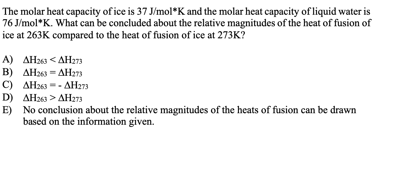 The molar heat capacity of ice is 37 J/mol*K and the molar heat capacity of liquid water is
76 J/mol*K. What can be concluded about the relative magnitudes of the heat of fusion of
ice at 263K compared to the heat of fusion of ice at 273K?
A) ΔΗ263ΔΗ273
Β) ΔΗ263 ΔΗ273
C) ΔΗ263
D) ДН263 > ДН273
E) No conclusion about the relative magnitudes of the heats of fusion can be drawn
based on the information given.
- ΔΗ273
