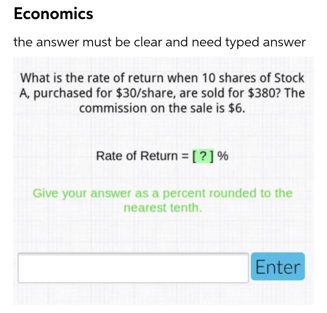 Economics
the answer must be clear and need typed answer
What is the rate of return when 10 shares of Stock
A, purchased for $30/share, are sold for $380? The
commission on the sale is $6.
Rate of Return = [?]%
%3D
Give your answer as a percent rounded to the
nearest tenth.
Enter
