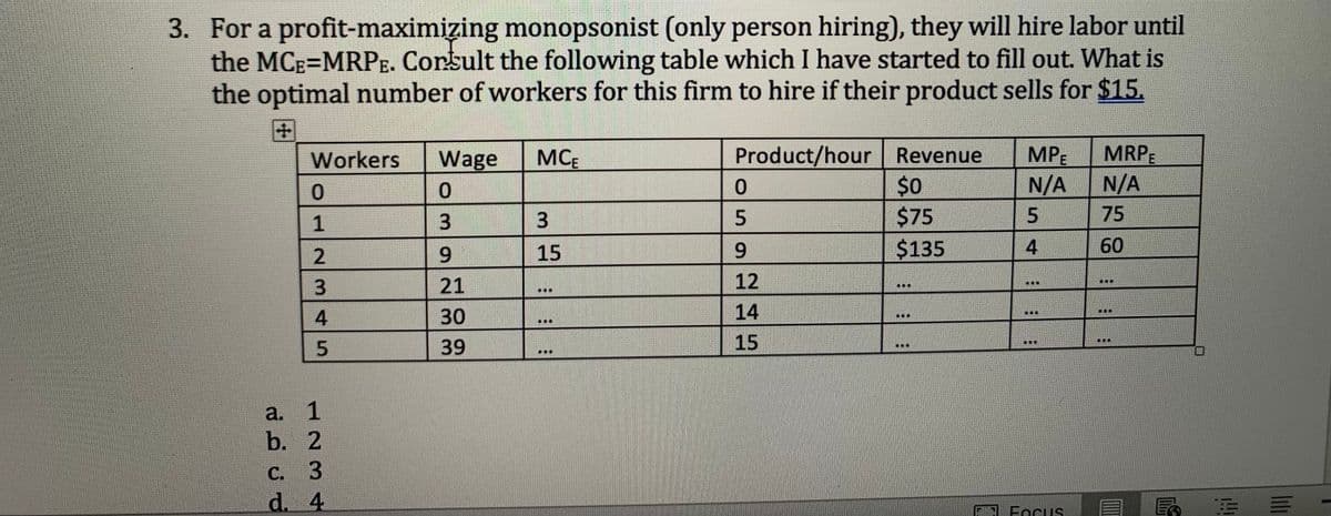 3. For a profit-maximizing monopsonist (only person hiring), they will hire labor until
the MCE=MRPE. Consult the following table which I have started to fill out. What is
the optimal number of workers for this firm to hire if their product sells for $15.
+
Workers
0
12345
1
a.
b. 2
C. 3
d. 4
Wage
0
3
9
21
30
39
MCE
3
15
111
Product/hour Revenue MPE
N/A
5
0
SIIHE
5
9
12
14
15
$0
$75
$135
LER
4
T
110
F FOCUS
MRPE
N/A
75
60
40