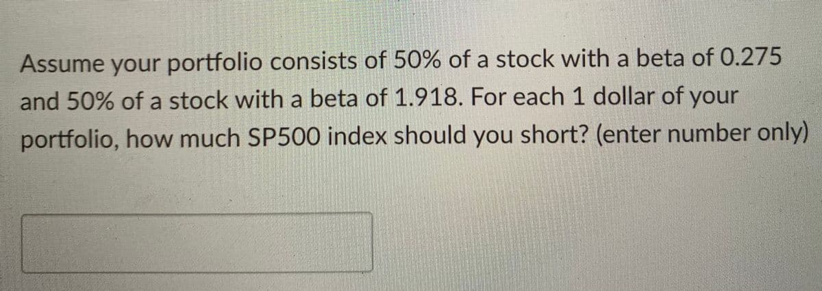 Assume your portfolio consists of 50% of a stock with a beta of 0.275
and 50% of a stock with a beta of 1.918. For each 1 dollar of your
portfolio, how much SP500 index should you short? (enter number only)