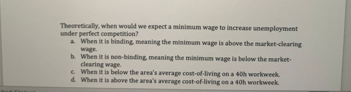 Theoretically, when would we expect a minimum wage to increase unemployment
under perfect competition?
a. When it is binding, meaning the minimum wage is above the market-clearing
wage.
b.
When it is non-binding, meaning the minimum wage is below the market-
clearing wage.
c. When it is below the area's average cost-of-living on a 40h workweek.
When it is above the area's average cost-of-living on a 40h workweek.
d.