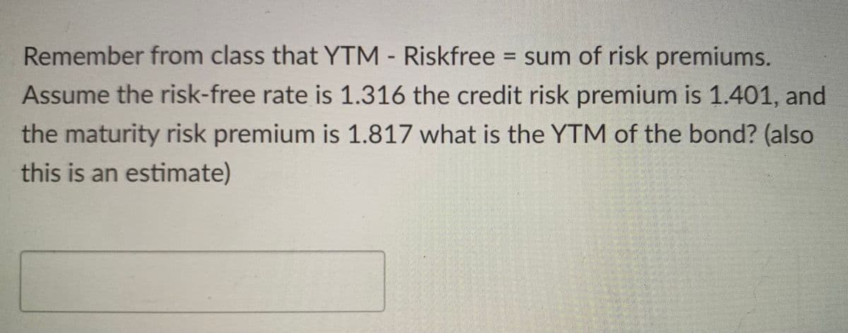Remember from class that YTM - Riskfree = sum of risk premiums.
Assume the risk-free rate is 1.316 the credit risk premium is 1.401, and
the maturity risk premium is 1.817 what is the YTM of the bond? (also
this is an estimate)