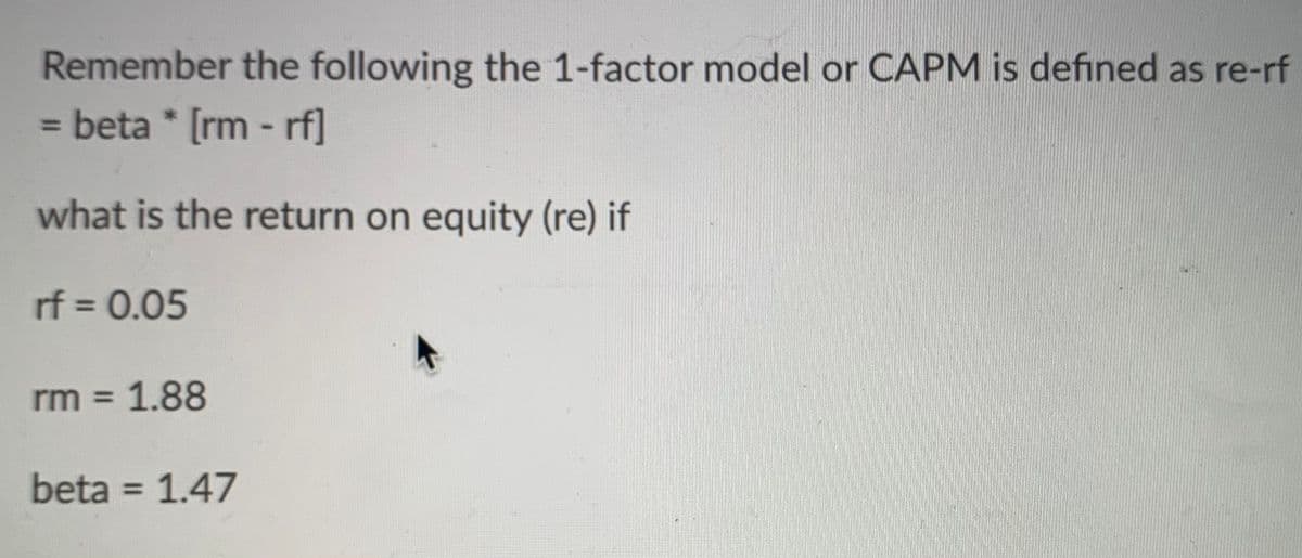 Remember the following the 1-factor model or CAPM is defined as re-rf
beta * [rm -rf]
what is the return on equity (re) if
rf = 0.05
rm = 1.88
beta = 1.47