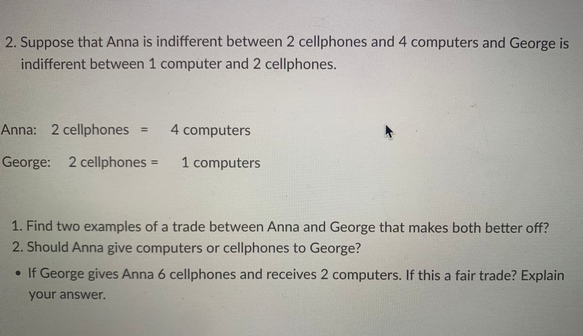 2. Suppose that Anna is indifferent between 2 cellphones and 4 computers and George is
indifferent between 1 computer and 2 cellphones.
Anna: 2 cellphones
George: 2 cellphones =
11
4 computers
1 computers
1. Find two examples of a trade between Anna and George that makes both better off?
2. Should Anna give computers or cellphones to George?
• If George gives Anna 6 cellphones and receives 2 computers. If this a fair trade? Explain
your answer.