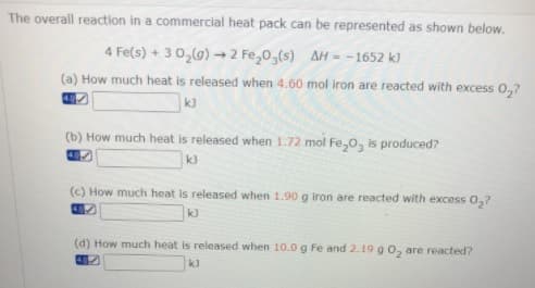 The overall reaction in a commercial heat pack can be represented as shown below.
4 Fe(s)
30,(g)2 Fe,0,(s) AH- -1652 kJ
(a) How much heat is released when 4.60 mol iron are reacted with excess 0,?
k)
(b) How much heat is released when 1.72 mol Fe,0, is produced?
k)
(C) How much heat is released when 1.90 g iron are reacted with excess 0,?
(d) How much heat is released when 10.0 g Fe and 2.19 g 0, are reacted?
k)
