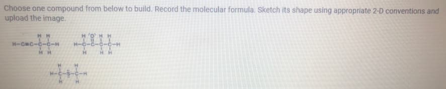 Choose one compound from below to build. Record the molecular formula. Sketch its shape using appropriate 2-D conventions and
upload the image.
HH
H'OHH
H-CC-C-c-H
C-C-
HH
H H
