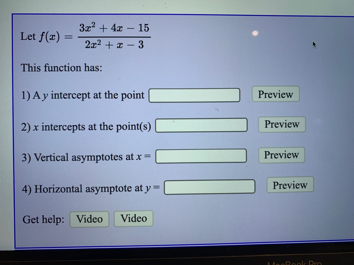 3x2 + 4x – 15
Let f(x)
2x2 + x – 3
This function has:
1) Ay intercept at the point
Preview
Preview
2) x intercepts at the point(s)
3) Vertical asymptotes at x =
Preview
Preview
4) Horizontal asymptote at y =
Get help: Video
Video
AMooRook Pro
