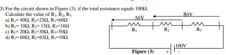 3) For the circuit shown in Figure (3), if the total resistance equals 1002.
Calculate the value of R, R, R,
a) R,- 400, R-25O, R-600
b) R- 100, Ry- 150, Ry-180
e) R= 200, R=300, R=500
d) R- 600, R-650, R-102
80V
RI
R:
Ry
100V
Figure (3)
