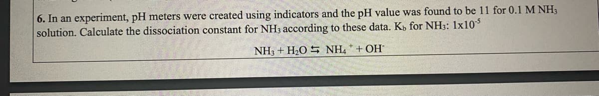 6. In an experiment, pH meters were created using indicators and the pH value was found to be 11 for 0.1 M NH3
solution. Calculate the dissociation constant for NH3 according to these data. K for NH3: 1x10
NH3 + H2O S NH, * + OH
