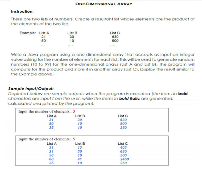 ONE-DIMENSIONAL ARRAY
Instruction:
There are two lists of numbers. Create a resultant list whose elements are the produc of
the elements of the two lists.
Example: List A
21
List B
30
List C
630
500
50
10
Write a Java program using a one-dimensional array that accepts as input an integer
value asking for the number of elements for each list. This will be used to generate random
numbers (10 to 99) for the one-dimensional arrays (List A and List B). The program will
compute for the product and store it in another array (List C). Display the result similar to
the Example above.
Sample Input/Output:
Depicted below are sample outputs when the program is executed (the items in bold
characters are input from the user, while the items in bold italic are generated,
calculated and printed by the program):
Input the number of elements: 3
List A
21
50
List B
30
10
List C
630
500
25
10
250
Input the number of elements: 5
List A
31
21
50
60
25
List B
13
30
10
41
10
List C
403
630
500
2460
250
