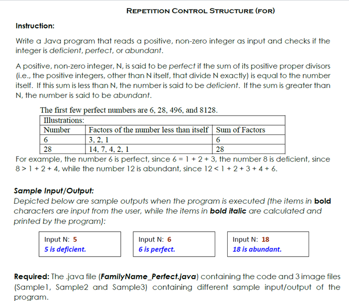 REPETITION CONTROL STRUCTURE (FOR)
Instruction:
Write a Java program that reads a positive, non-zero integer as input and checks if the
integer is deficient, perfect, or abundant.
A positive, non-zero integer, N, is said to be perfect if the sum of its positive proper divisors
(i.e., the positive integers, other than N itself, that divide N exactly) is equal to the number
itself. If this sum is less than N, the number is said to be deficient. If the sum is greater than
N, the number is said to be abundant.
The first few perfect numbers are 6, 28, 496, and 8128.
Illustrations:
Number
Factors of the number less than itself Sum of Factors
3, 2, 1
14, 7, 4, 2, 1
6
6
28
28
For example, the number 6 is perfect, since 6 = 1 + 2 + 3, the number 8 is deficient, since
8 >1 + 2 + 4, while the number 12 is abundant, since 12<1 + 2 + 3 + 4 + 6.
Sample Input/Output:
Depicted below are sample outputs when the program is executed (the items in bold
characters are input from the user, while the items in bold italic are calculated and
printed by the program):
Input N: 5
Input N: 6
Input N: 18
5 is deficient.
6 is perfect.
18 is abundant.
Required: The java file (FamilyName_Perfect.java) containing the code and 3 image files
(Sample1, Sample2 and Sample3) containing different sample input/output of the
program.
