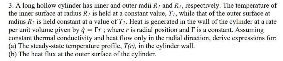 3. A long hollow cylinder has inner and outer radii R, and R2, respectively. The temperature of
the inner surface at radius R, is held at a constant value, T₁, while that of the outer surface at
radius R₂ is held constant at a value of T₂. Heat is generated in the wall of the cylinder at a rate
per unit volume given by q = ['r; where r is radial position and I' is a constant. Assuming
constant thermal conductivity and heat flow only in the radial direction, derive expressions for:
(a) The steady-state temperature profile, T(r), in the cylinder wall.
(b) The heat flux at the outer surface of the cylinder.