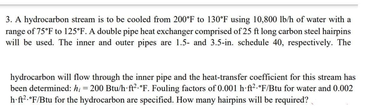 3. A hydrocarbon stream is to be cooled from 200°F to 130°F using 10,800 lb/h of water with a
range of 75°F to 125°F. A double pipe heat exchanger comprised of 25 ft long carbon steel hairpins
will be used. The inner and outer pipes are 1.5- and 3.5-in. schedule 40, respectively. The
hydrocarbon will flow through the inner pipe and the heat-transfer coefficient for this stream has
been determined: h; = 200 Btu/h ft².°F. Fouling factors of 0.001 h ft² °F/Btu for water and 0.002
h∙ft²·°F/Btu for the hydrocarbon are specified. How many hairpins will be required?