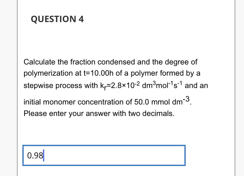 QUESTION 4
Calculate the fraction condensed and the degree of
polymerization at t=10.00h of a polymer formed by a
stepwise process with kr-2.8×10-2 dm³mol-¹s-1 and an
initial monomer concentration of 50.0 mmol dm-3.
Please enter your answer with two decimals.
0.98