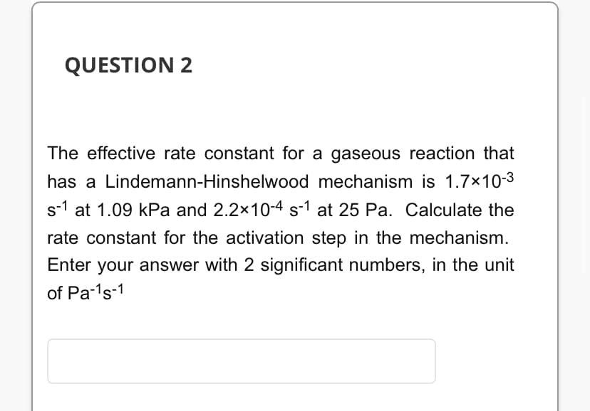 QUESTION 2
The effective rate constant for a gaseous reaction that
has a Lindemann-Hinshelwood mechanism is 1.7×10-3
s-1 at 1.09 kPa and 2.2×10-4 s-1 at 25 Pa. Calculate the
rate constant for the activation step in the mechanism.
Enter your answer with 2 significant numbers, in the unit
of Pa-¹s-1