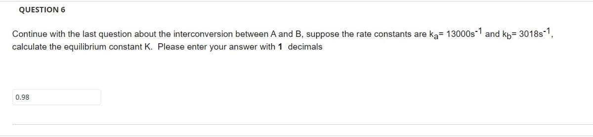 QUESTION 6
Continue with the last question about the interconversion between A and B, suppose the rate constants are k₂= 13000s-1 and kb=3018s-1,
calculate the equilibrium constant K. Please enter your answer with 1 decimals
0.98