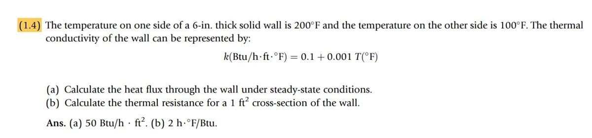 (1.4) The temperature on one side of a 6-in. thick solid wall is 200°F and the temperature on the other side is 100°F. The thermal
conductivity of the wall can be represented by:
k(Btu/h ft °F) = 0.1 +0.001 T(°F)
(a) Calculate the heat flux through the wall under steady-state conditions.
(b) Calculate the thermal resistance for a 1 ft² cross-section of the wall.
Ans. (a) 50 Btu/h ft². (b) 2 h.°F/Btu.