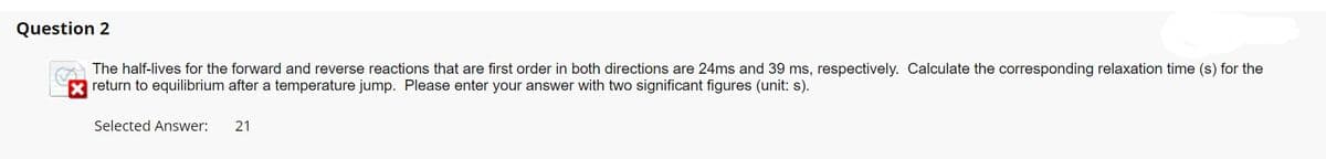 Question 2
The half-lives for the forward and reverse reactions that are first order in both directions are 24ms and 39 ms, respectively. Calculate the corresponding relaxation time (s) for the
return to equilibrium after a temperature jump. Please enter your answer with two significant figures (unit: s).
Selected Answer: 21