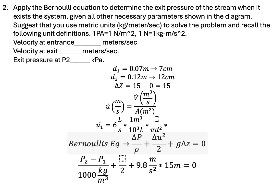 2. Apply the Bernoulli equation to determine the exit pressure of the stream when it
exists the system, given all other necessary parameters shown in the diagram.
Suggest that you use metric units (kg/meter/sec) to solve the problem and recall the
following unit definitions. 1PA=1 N/m^2, 1 N=1kg-m/s^2.
Velocity at entrance_
meters/sec
meters/sec.
Velocity at exit_
Exit pressure at P2_
kPa.
d₁
= 0.07m 7cm
d2 = 0.12m
12cm
AZ = = 150 15
й
=
L
= 6-*
S
Bernoullis Eq →>
v
m
S
A(m²)
1m³ ☐
*
103L πα
ΔΡ Au²
+
ρ 2
m
P2 - P1
+
+ 9.8
1000
kg 2
S²
m3
*
+ gaz
=
0
* 15m = 0