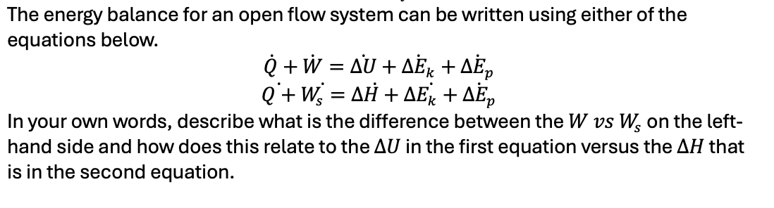 The energy balance for an open flow system can be written using either of the
equations below.
Q + W = AU + AÈk + ÄÈ₂
Q' + Ws
=
ΔΗ + ΔΕΚ + ΔΕΡ
In your own words, describe what is the difference between the W vs W₂ on the left-
hand side and how does this relate to the AU in the first equation versus the AH that
is in the second equation.