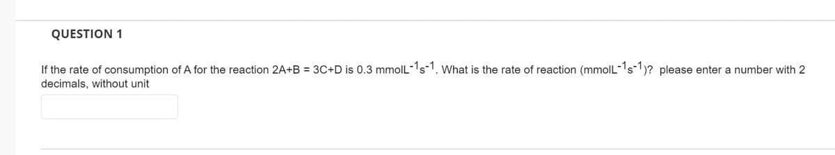 QUESTION 1
If the rate of consumption of A for the reaction 2A+B = 3C+D is 0.3 mmolL-1s-1. What is the rate of reaction (mmolL-1s-1)? please enter a number with 2
decimals, without unit