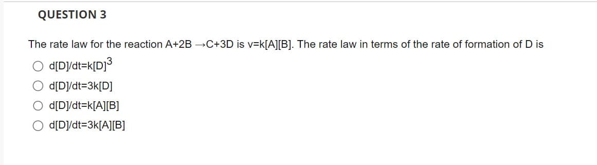 QUESTION 3
The rate law for the reaction A+2B →C+3D is v=k[A][B]. The rate law in terms of the rate of formation of D is
d[D]/dt=k[D]³
O d[D]/dt=3k[D]
O d[D]/dt=k[A][B]
O d[D]/dt=3k[A][B]