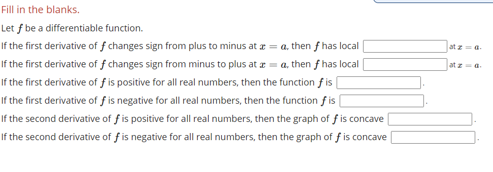 Fill in the blanks.
Let f be a differentiable function.
If the first derivative of f changes sign from plus to minus at x = a, then f has local
at z = a.
If the first derivative of f changes sign from minus to plus at x = a, then f has local
at x = a.
If the first derivative of f is positive for all real numbers, then the function f is
If the first derivative of f is negative for all real numbers, then the function f is
If the second derivative of f is positive for all real numbers, then the graph of f is concave
If the second derivative of f is negative for all real numbers, then the graph of f is concave
