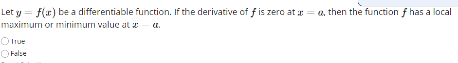 Let y = f(x) be a differentiable function. If the derivative of f is zero at x = a, then the function f has a local
maximum or minimum value at x = a.
True
O False
