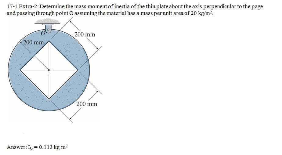 17-1 Extra-2:Determine the mass moment of inertia of the thin plate about the axis perpendicular to the page
and passing through point O assuming the material has a mass per unit area of 20 kg/m2.
200 mm
200 mm
200 mm
Answer: Ig = 0.113 kg m?
