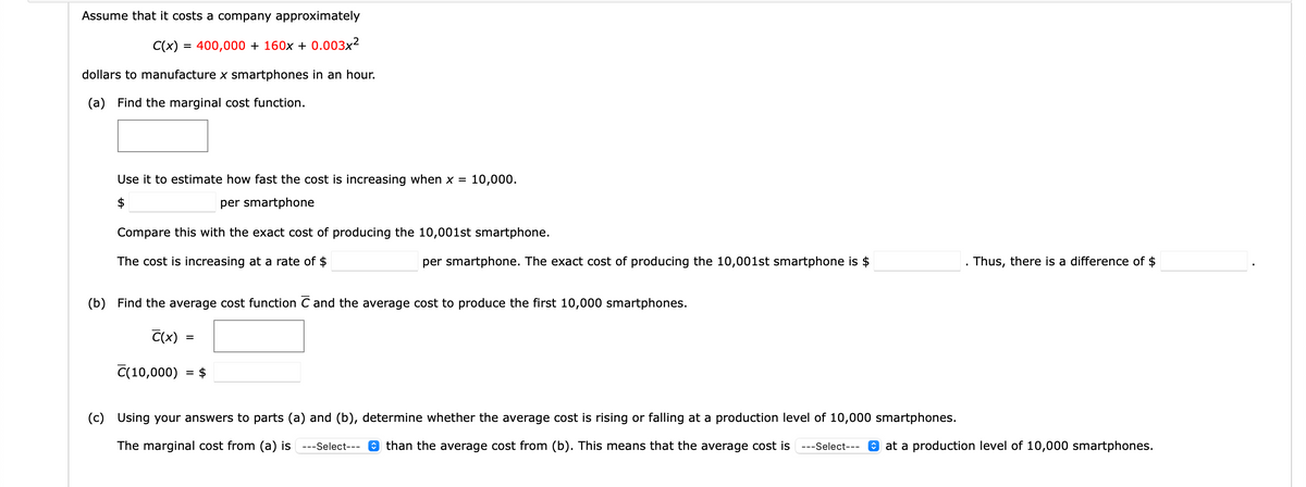 Assume that it costs a company approximately
C(x) = 400,000 + 160x + 0.003x²
dollars to manufacture x smartphones in an hour.
(a) Find the marginal cost function.
Use it to estimate how fast the cost is increasing when x = 10,000.
$
per smartphone
Compare this with the exact cost of producing the 10,001st smartphone.
The cost is increasing at a rate of $
(b) Find the average cost function C and the average cost to produce the first 10,000 smartphones.
C(x)
(10,000)
=
=
per smartphone. The exact cost of producing the 10,001st smartphone is $
$
(c) Using your answers to parts (a) and (b), determine whether the average cost is rising or falling at a production level of 10,000 smartphones.
The marginal cost from (a) is ---Select--- than the average cost from (b). This means that the average cost is ---Select---
Thus, there is a difference of $
at a production level of 10,000 smartphones.