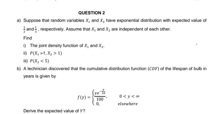 QUESTION 2
a) Suppose that random variables X₁ and X₂ have exponential distribution with expected value of
and respectively. Assume that X₁ and X₂ are independent of each other.
Find
i) The joint density function of X₁ and X2.
ii) P(X₂ >1, X₂ > 1)
iii) P(X₂ <5)
b) A technician discovered that the cumulative distribution function (CDF) of the lifespan of bulb in
years is given by
f(y) =
100
0<y<∞
elsewhere
0,
Derive the expected value of Y?