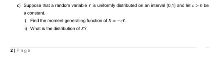 c) Suppose that a random variable Y is uniformly distributed on an interval (0,1) and let c> 0 be
a constant.
i) Find the moment generating function of X = -cY.
ii) What is the distribution of X?
2| Page