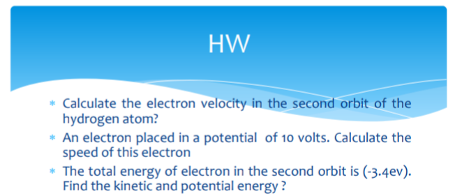 HW
* Calculate the electron velocity in the second orbit of the
hydrogen atom?
* An electron placed in a potential of 10 volts. Calculate the
speed of this electron
* The total energy of electron in the second orbit is (-3.4ev).
Find the kinetic and potential energy ?
