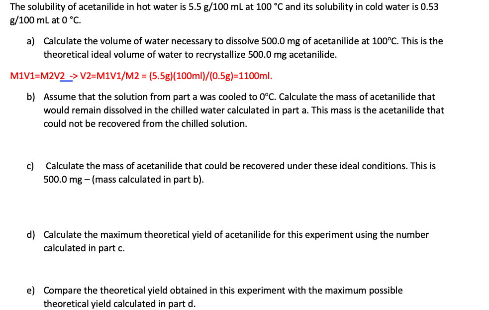 The solubility of acetanilide in hot water is 5.5 g/100 mL at 100 °C and its solubility in cold water is 0.53
g/100 mL at 0 °C.
a) Calculate the volume of water necessary to dissolve 500.0 mg of acetanilide at 100°C. This is the
theoretical ideal volume of water to recrystallize 500.0 mg acetanilide.
M1V1=M2V2 -> V2=M1V1/M2 = (5.5g)(100ml)/(0.5g)=1100ml.
b) Assume that the solution from part a was cooled to 0°C. Calculate the mass of acetanilide that
would remain dissolved in the chilled water calculated in part a. This mass is the acetanilide that
could not be recovered from the chilled solution.
c)
Calculate the mass of acetanilide that could be recovered under these ideal conditions. This is
500.0 mg - (mass calculated in part b).
