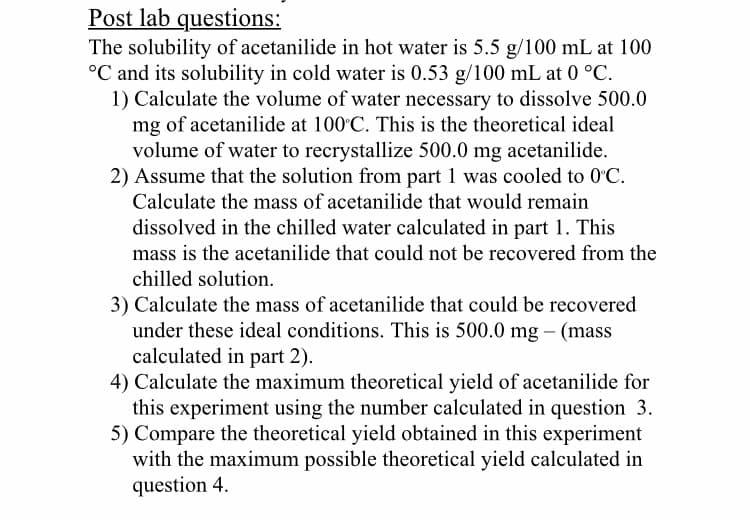 The solubility of acetanilide in hot water is 5.5 g/100 mL at 100
°C and its solubility in cold water is 0.53 g/100 mL at 0 °C.
1) Calculate the volume of water necessary to dissolve 500.0
mg of acetanilide at 100 C. This is the theoretical ideal
volume of water to recrystallize 500.0 mg acetanilide.
