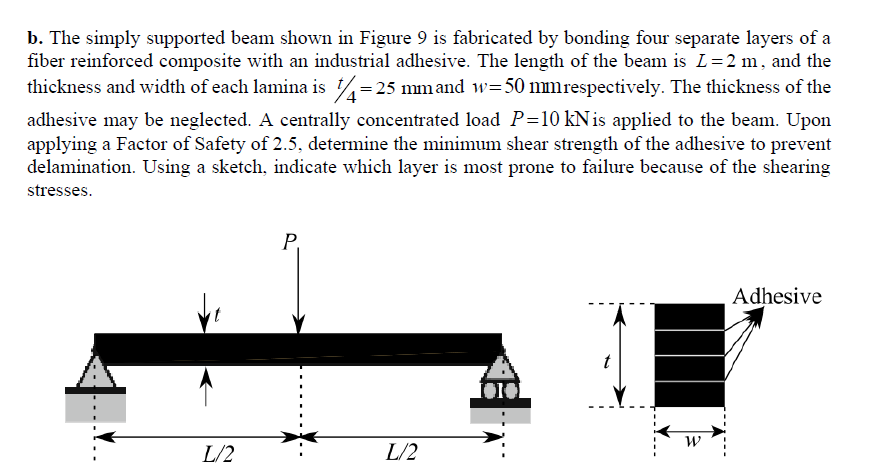 b. The simply supported beam shown in Figure 9 is fabricated by bonding four separate layers of a
fiber reinforced composite with an industrial adhesive. The length of the beam is L=2 m, and the
thickness and width of each lamina is = 25 mmand w=50 mmrespectively. The thickness of the
adhesive may be neglected. A centrally concentrated load P=10 kNis applied to the beam. Upon
applying a Factor of Safety of 2.5, determine the minimum shear strength of the adhesive to prevent
delamination. Using a sketch, indicate which layer is most prone to failure because of the shearing
stresses.
P,
Adhesive
t
L/2
L/2
