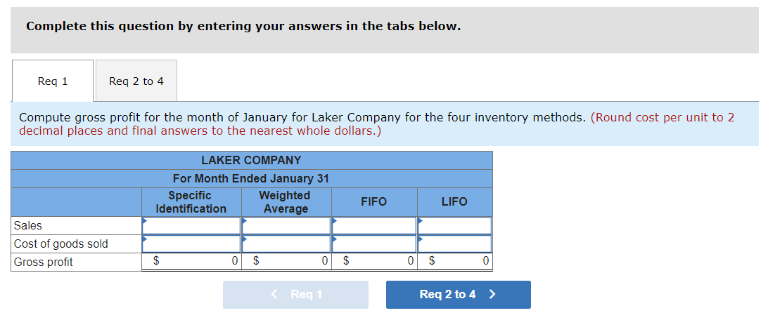 Complete this question by entering your answers in the tabs below.
Req 1
Req 2 to 4
Compute gross profit for the month of January for Laker Company for the four inventory methods. (Round cost per unit to 2
decimal places and final answers to the nearest whole dollars.)
Sales
Cost of goods sold
Gross profit
LAKER COMPANY
For Month Ended January 31
Weighted
Average
Specific
Identification
$
0 $
< Req 1
0 $
FIFO
0
$
LIFO
0
Req 2 to 4 >