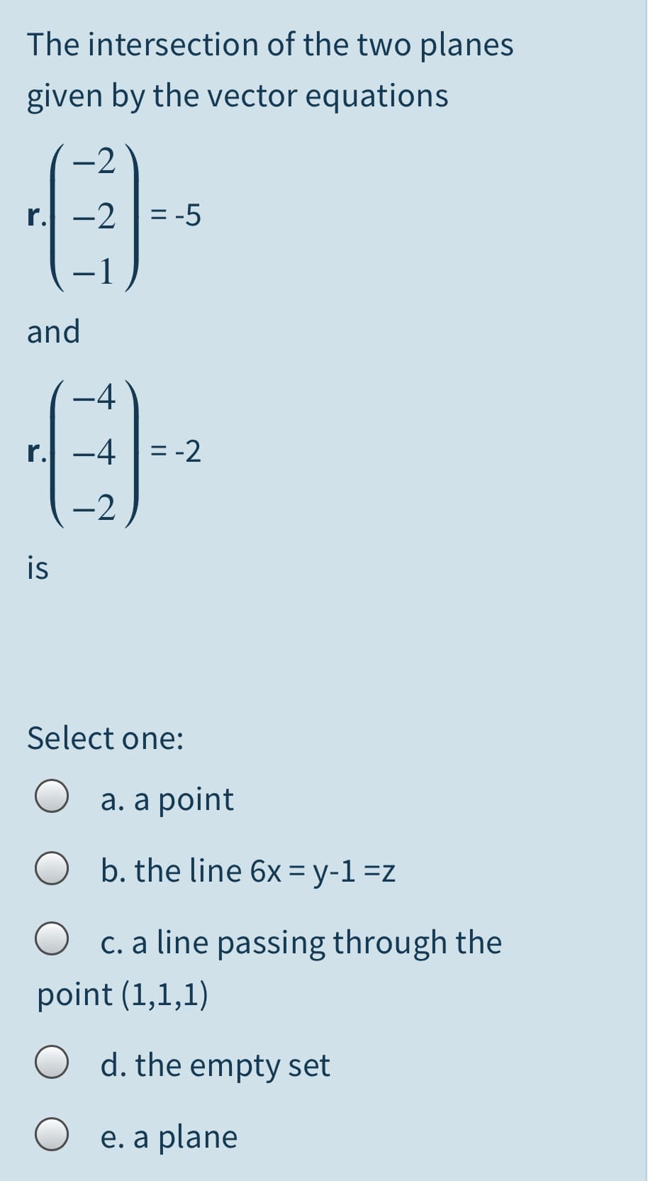 The intersection of the two planes
given by the vector equations
-2
r. -2 |= -5
%3D
-1
and
-4
r. -4 |= -2
-2
is
Select one:
а. а point
b. the line 6x = y-1 =z
c. a line passing through the
point (1,1,1)
O d. the empty set
e. a plane
