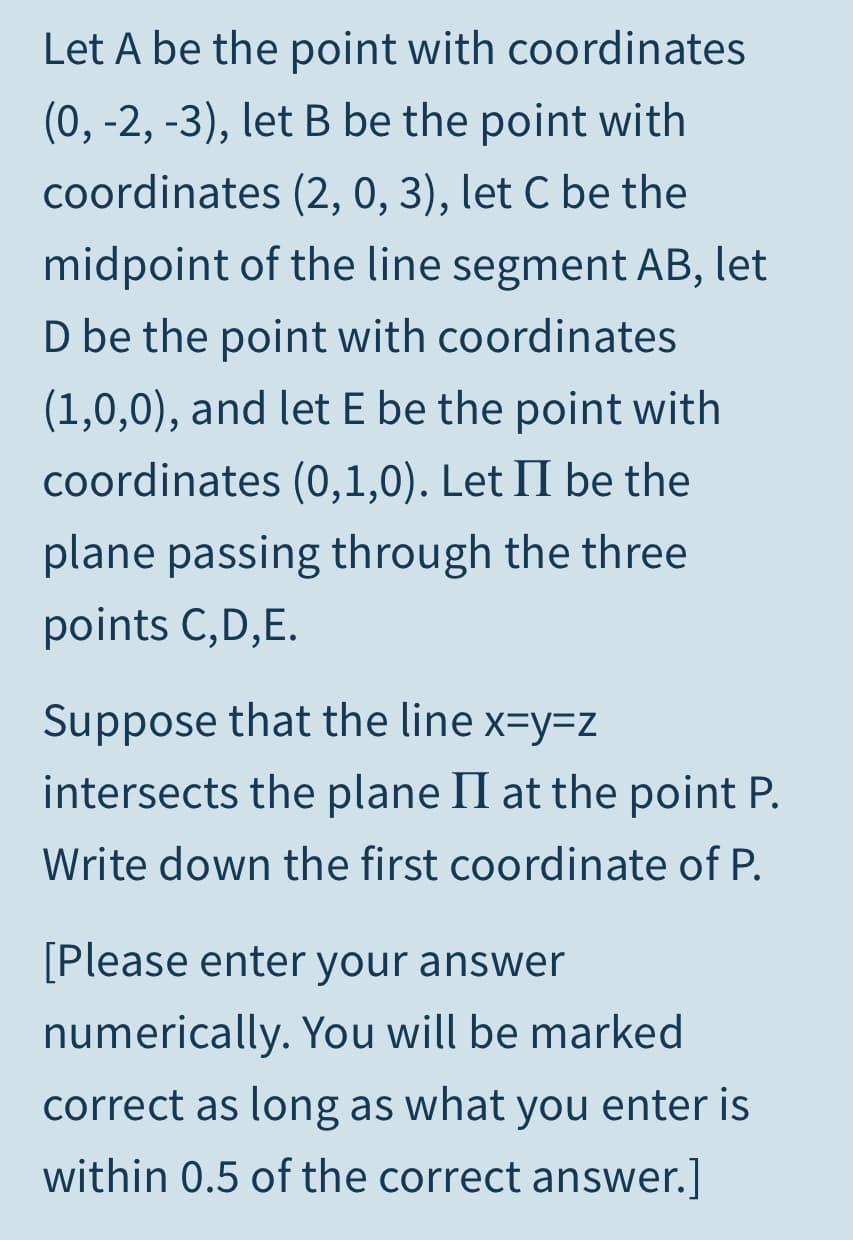 Let A be the point with coordinates
(0, -2, -3), let B be the point with
coordinates (2, 0, 3), let C be the
midpoint of the line segment AB, let
D be the point with coordinates
(1,0,0), and let E be the point with
coordinates (0,1,0). Let II be the
plane passing through the three
points C,D,E.
Suppose that the line x=y=z
intersects the plane II at the point P.
Write down the first coordinate of P.
[Please enter your answer
numerically. You will be marked
correct as long as what you enter is
within 0.5 of the correct answer.]
