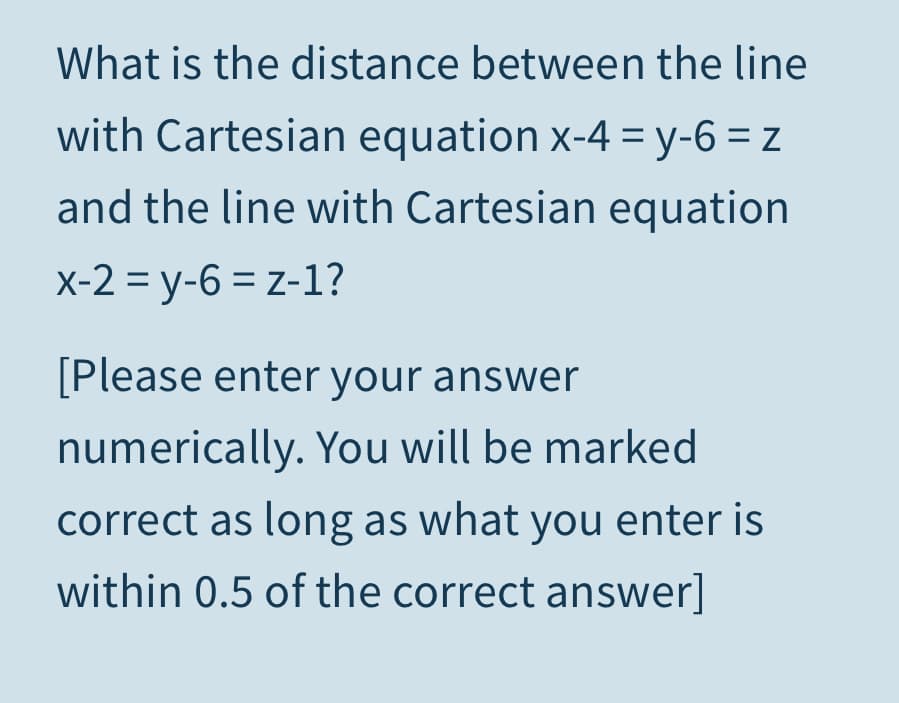 What is the distance between the line
with Cartesian equation x-4 = y-6 = z
and the line with Cartesian equation
x-2 = y-6 = z-1?
[Please enter your answer
numerically. You will be marked
correct as long as what you enter is
within 0.5 of the correct answer]
