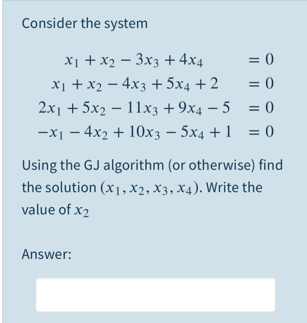 Consider the system
х1 + X2 — Зх3 +4х4
= 0
X1 + x2 – 4x3 + 5x4 + 2
= 0
2x1 + 5x2 – 11x3 + 9x4 – 5
= 0
-
—X] — 4x2 + 10х; — 5хд + 1
= 0
-
Using the GJ algorithm (or otherwise) find
the solution (x1, X2, X3, X4). Write the
value of x2
Answer:
