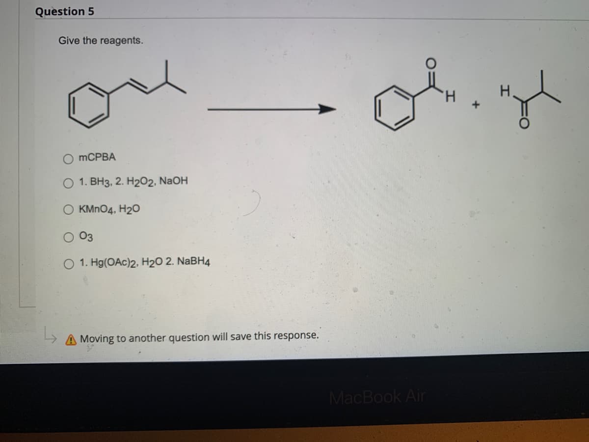 Question 5
L
Give the reagents.
O mCPBA
O 1. BH3, 2. H2O2, NaOH
O KMnO4, H2O
03
1. Hg(OAc)2, H₂O 2. NaBH4
Moving to another question will save this response.
ok.rgl
MacBook Air