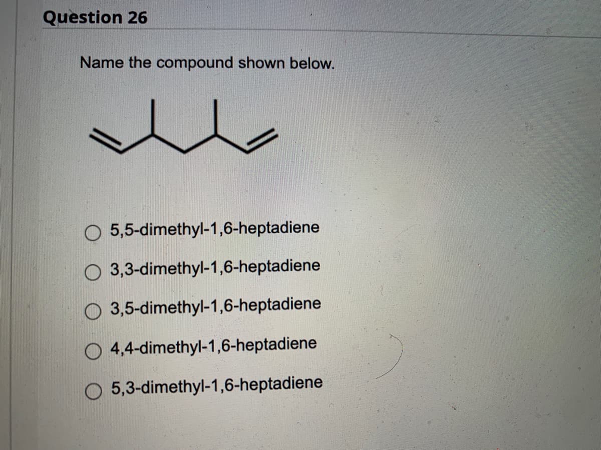 Question 26
Name the compound shown below.
O 5,5-dimethyl-1,6-heptadiene
O 3,3-dimethyl-1,6-heptadiene
O 3,5-dimethyl-1,6-heptadiene
O 4,4-dimethyl-1,6-heptadiene
O 5,3-dimethyl-1,6-heptadiene