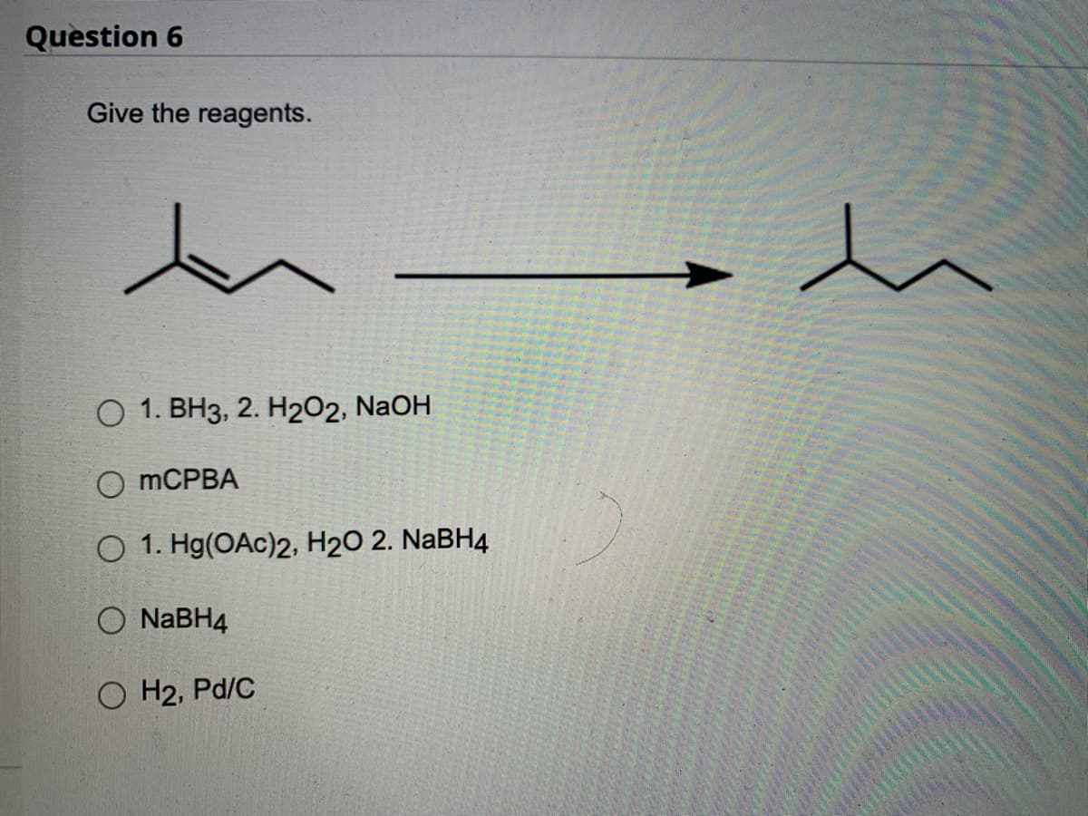 Question 6
Give the reagents.
O 1. BH3, 2. H₂O2, NaOH
OmCPBA
O 1. Hg(OAc)2, H₂O 2. NaBH4
NaBH4
OH2, Pd/C
h