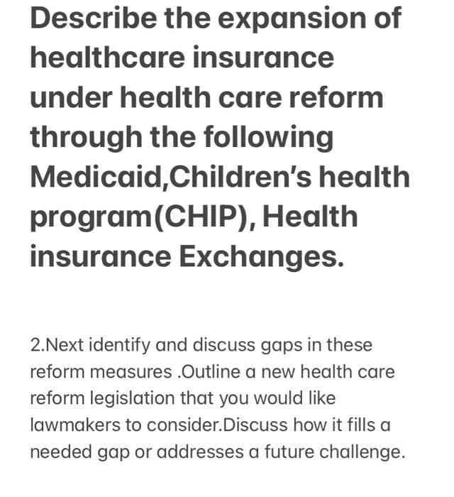 Describe the expansion of
healthcare insurance
under health care reform
through the following
Medicaid,Children's health
program(CHIP), Health
insurance Exchanges.
2.Next identify and discuss gaps in these
reform measures .Outline a new health care
reform legislation that you would like
lawmakers to consider.Discuss how it fills a
needed gap or addresses a future challenge.
