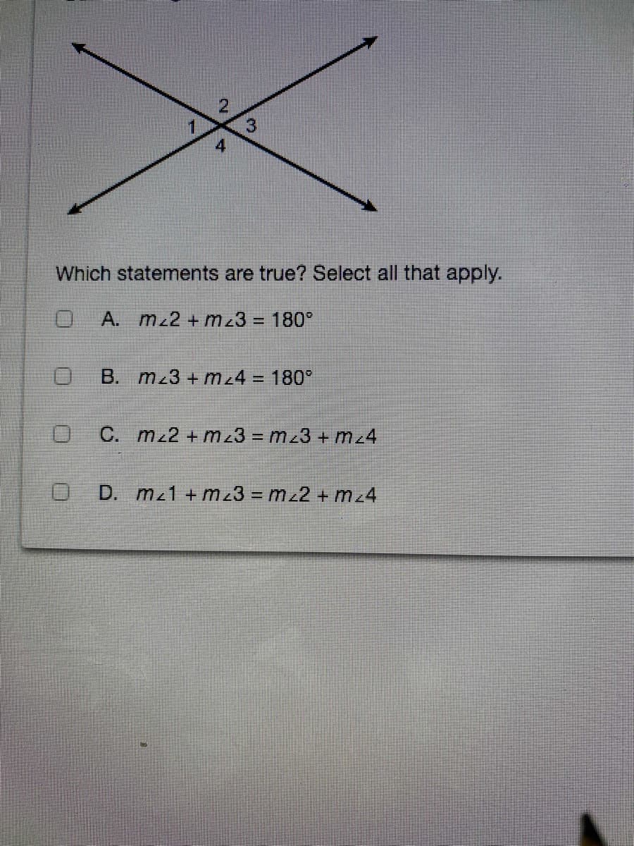 4
Which statements are true? Select all that apply.
0 A. mz2 + mz3 = 180°
B. mz3 + m24 = 180°
C. mz2 + m23 = mz3 + mz4
O D. mz1 + mz3 = mz2 + mz4
2.
